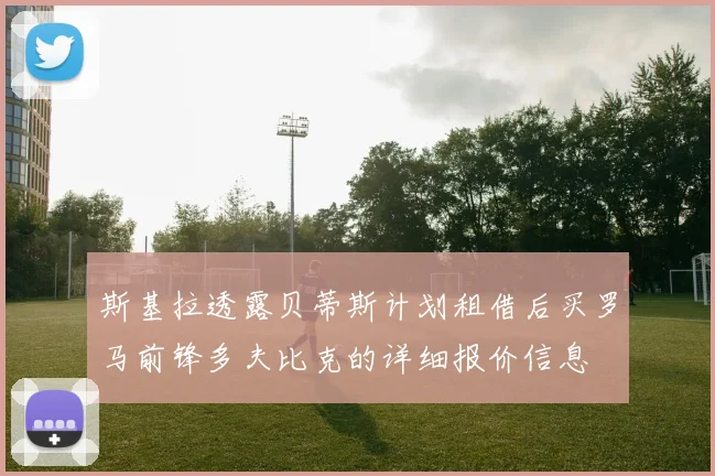 斯基拉透露贝蒂斯计划租借后买罗马前锋多夫比克的详细报价信息
