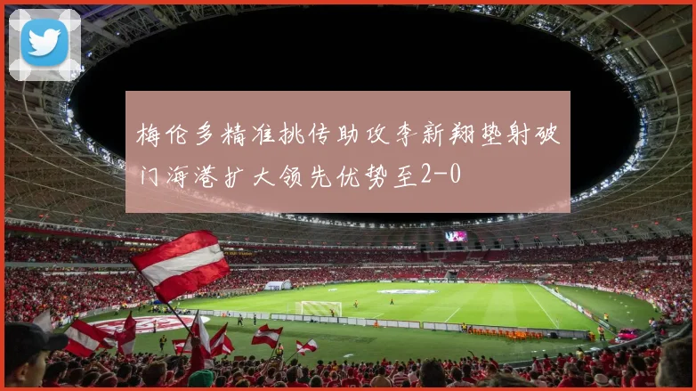 梅伦多精准挑传助攻李新翔垫射破门海港扩大领先优势至2-0