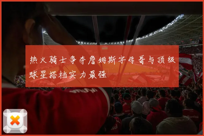 热火骑士争夺詹姆斯字母哥与顶级球星搭档实力最强