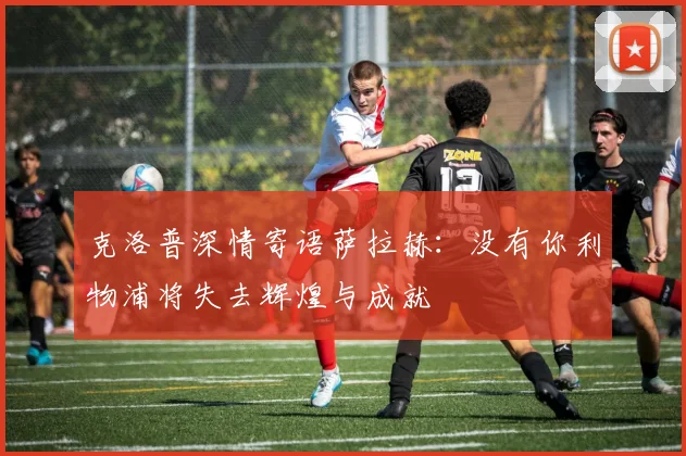 克洛普深情寄语萨拉赫：没有你利物浦将失去辉煌与成就