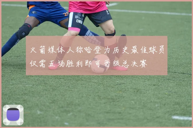 火箭媒体人称哈登为历史最佳球员仅需五场胜利即可晋级总决赛