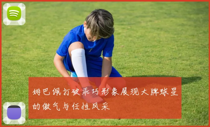 姆巴佩打破乖巧形象展现大牌球星的傲气与任性风采