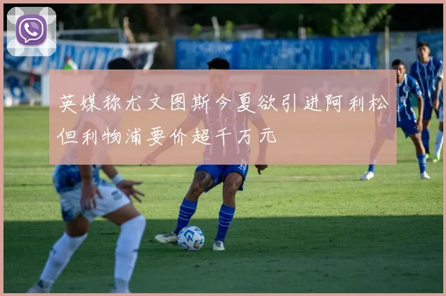 英媒称尤文图斯今夏欲引进阿利松但利物浦要价超千万元
