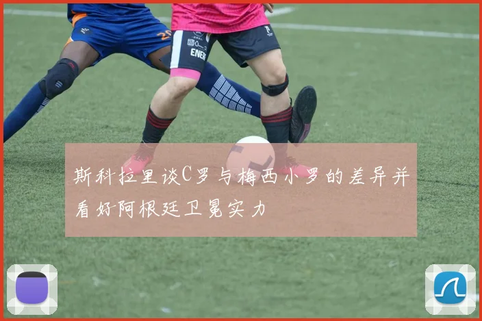 斯科拉里谈C罗与梅西小罗的差异并看好阿根廷卫冕实力