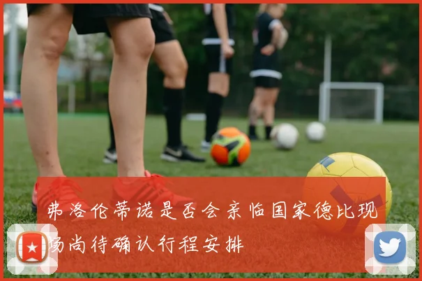 弗洛伦蒂诺是否会亲临国家德比现场尚待确认行程安排
