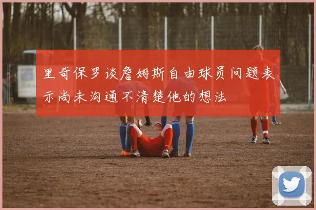 里奇保罗谈詹姆斯自由球员问题表示尚未沟通不清楚他的想法